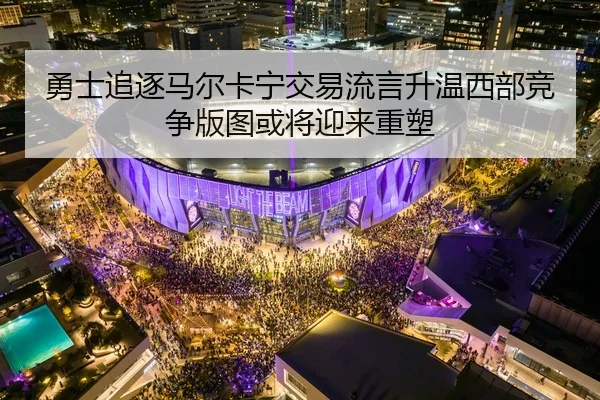勇士追逐马尔卡宁交易流言升温西部竞争版图或将迎来重塑